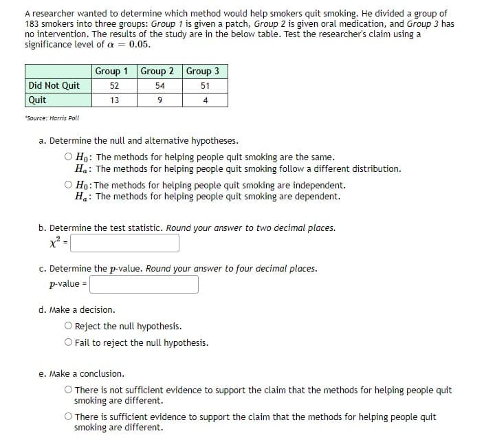 A researcher wanted to determine which method would help smokers quit smoking. He divided a group of
183 smokers into three groups: Group 1 is given a patch, Group 2 is given oral medication, and Group 3 has
no intervention. The results of the study are in the below table. Test the researcher's claim using a
significance level of a = 0.05.
Group 1 Group 2 Group 3
Did Not Quit
52
54
51
Quit
13
4
*Source: Harris Poll
a. Determine the null and alternative hypotheses.
Ho: The methods for helping people quit smoking are the same.
Ha: The methods for helping people quit smoking follow a different distribution.
O Ho: The methods for helping people quit smoking are independent.
H.: The methods for helping people quit smoking are dependent.
b. Determine the test statistic. Round your answer to two decimal places.
x -
c. Determine the p-value. Round your answer to four decimal places.
p-value =
d. Make a decision.
O Reject the null hypothesis.
O Fail to reject the null hypothesis.
e. Make a conclusion.
O There is not sufficient evidence to support the claim that the methods for helping people quit
smoking are different.
O There is sufficient evidence to support the claim that the methods for helping people quit
smoking are different.
