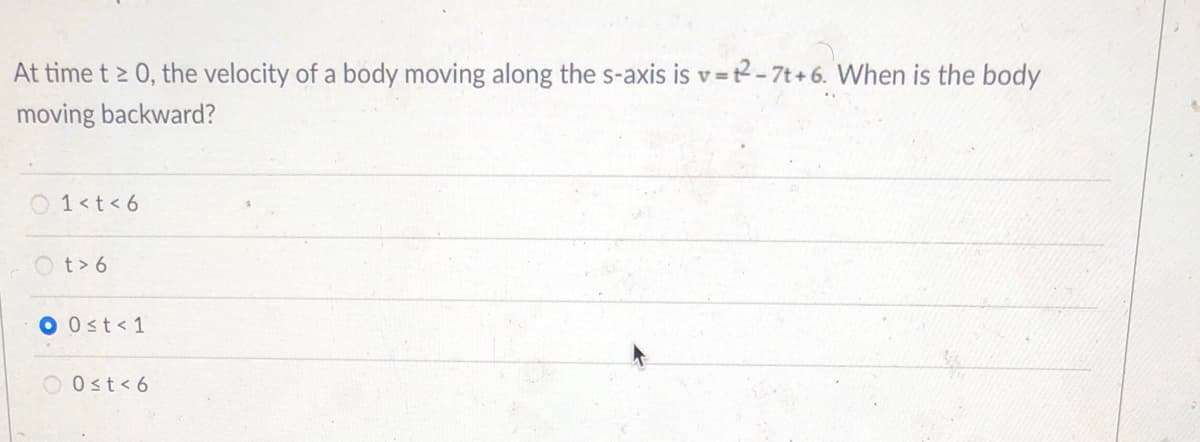 At time t > 0, the velocity of a body moving along the s-axis is v=t2-7t+6. When is the body
moving backward?
O 1<t<6
O t> 6
O 0st<1
Ost< 6
