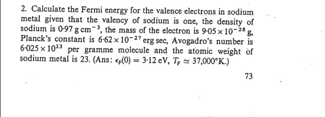 2. Calculate the Fermi energy for the valence electrons in sodium
metal given that the valency of sodium is one, the density of
sodium is 0-97 g cm-³, the mass of the electron is 9-05 x 10-28
g,
Planck's constant is 6-62 x 10-27 erg sec, Avogadro's number is
6-025 x 1023 per gramme molecule and the atomic weight of
sodium metal is 23. (Ans: e-(0) = 3-12 eV, Tp - 37,000°K.)
%3D
73
