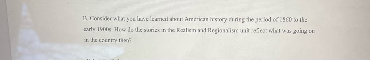 B. Consider what you have learned about American history during the period of 1860 to the
early 1900s. How do the stories in the Realism and Regionalism unit reflect what was going on
in the country then?
