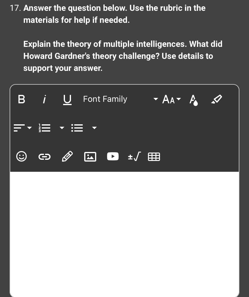 17. Answer the question below. Use the rubric in the
materials for help if needed.
Explain the theory of multiple intelligences. What did
Howard Gardner's theory challenge? Use details to
support your answer.
Bi
O
0
U
RED
Font Family
+√
AA A