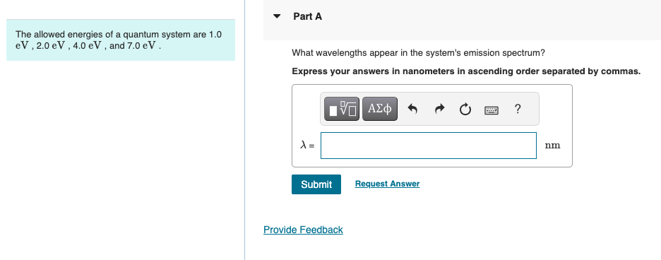 The allowed energies of a quantum system are 1.0
eV, 2.0 eV, 4.0 eV, and 7.0 eV .
Part A
What wavelengths appear in the system's emission spectrum?
Express your answers in nanometers in ascending order separated by commas.
ΜΕ ΑΣΦ
λ=
Submit
Request Answer
Provide Feedback
?
nm