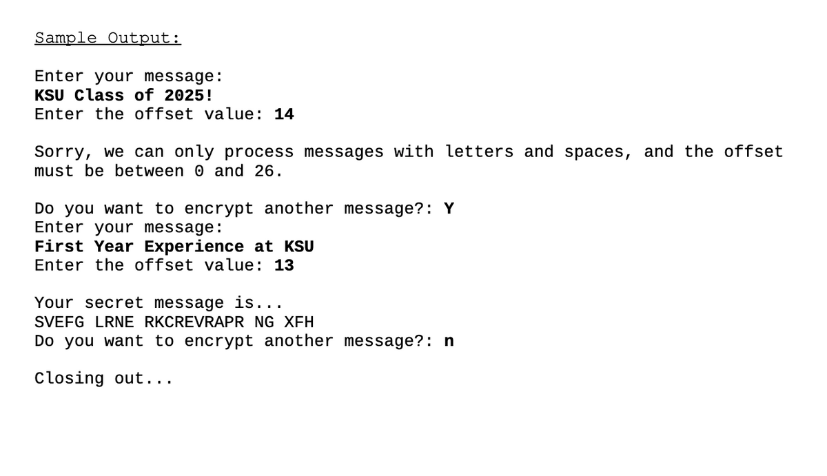 Sample Output:
Enter your message:
KSU Class of 2025!
Enter the offset value: 14
Sorry, we can only process messages with letters and spaces, and the offset
must be between 0 and 26.
Do you want to encrypt another message?: Y
Enter your message:
First Year Experience at KSU
Enter the offset value: 13
Your secret message is...
SVEFG LRNE RKCREVRAPR NG XFH
Do you want to encrypt another message?: n
Closing out...
