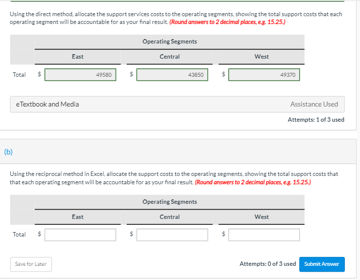 Using the direct method, allocate the support services costs to the operating segments, showing the total support costs that each
operating segment will be accountable for as your final result. (Round answers to 2 decimal places, e.g. 15.25.)
Total $
(b)
e Textbook and Media
East
Total
Save for Later
49580
East
$
Operating Segments
SA
Central
43850
Using the reciprocal method in Excel, allocate the support costs to the operating segments, showing the total support costs that
that each operating segment will be accountable for as your final result. (Round answers to 2 decimal places, e.g. 15.25.)
Operating Segments
Central
$
West
$
49370
West
Assistance Used
Attempts: 1 of 3 used
Attempts: 0 of 3 used
Submit Answer