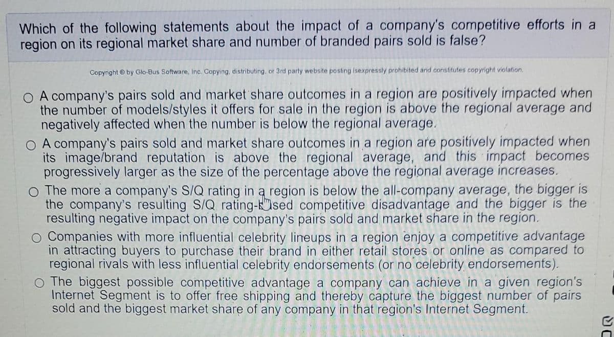 Which of the following statements about the impact of a company's competitive efforts in a
region on its regional market share and number of branded pairs sold is false?
Copyright by Glo-Bus Software, Inc. Copying, distributing, or 3rd party website posting isexpressly prohibited and constitutes copyright violation.
O A company's pairs sold and market share outcomes in a region are positively impacted when
the number of models/styles it offers for sale in the region is above the regional average and
negatively affected when the number is below the regional average.
O A company's pairs sold and market share outcomes in a region are positively impacted when
its image/brand reputation is above the regional average, and this impact becomes
progressively larger as the size of the percentage above the regional average increases.
O The more a company's S/Q rating in a region is below the all-company average, the bigger is
the company's resulting S/Q rating-sed competitive disadvantage and the bigger is the
resulting negative impact on the company's pairs sold and market share in the region.
O Companies with more influential celebrity lineups in a region enjoy a competitive advantage
in attracting buyers to purchase their brand in either retail stores or online as compared to
regional rivals with less influential celebrity endorsements (or no celebrity endorsements).
O The biggest possible competitive advantage a company can achieve in a given region's
Internet Segment is to offer free shipping and thereby capture the biggest number pairs
sold and the biggest market share of any company in that region's Internet Segment.