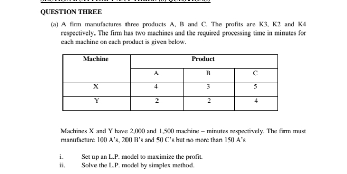 QUESTION THREE
(a) A firm manufactures three products A, B and C. The profits are K3, K2 and K4
respectively. The firm has two machines and the required processing time in minutes for
each machine on each product is given below.
Machine
Product
A
B
4
3
5
Y
4
Machines X and Y have 2,000 and 1,500 machine – minutes respectively. The firm must
manufacture 100 A's, 200 B's and 50 C's but no more than 150 A's
Set up an L.P. model to maximize the profit.
Solve the L.P. model by simplex method.
i.
ii.
