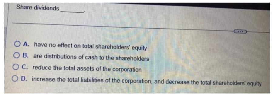 Share dividends
***
OA. have no effect on total shareholders' equity
OB. are distributions of cash to the shareholders
OC. reduce the total assets of the corporation
OD. increase the total liabilities of the corporation, and decrease the total shareholders' equity