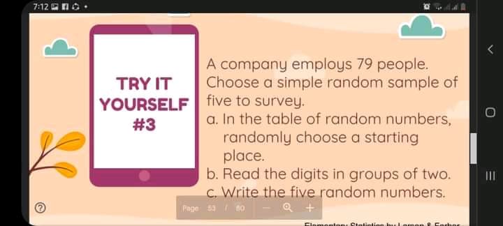 7:12 OnO .
A company employs 79 people.
Choose a simple random sample of
TRY IT
YOURSELF | five to survey.
#3
a. In the table of random numbers,
randomly choose a starting
place.
b. Read the digits in groups of two.
c. Write the five random numbers.
II
Page 53 no
Q +
Clementoni Stetintion bu Larmen Forher
