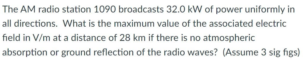 The AM radio station 1090 broadcasts 32.0 kW of power uniformly in
all directions. What is the maximum value of the associated electric
field in V/m at a distance of 28 km if there is no atmospheric
absorption or ground reflection of the radio waves? (Assume 3 sig figs)