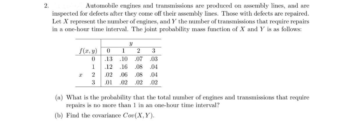 2.
Automobile engines and transmissions are produced on assembly lines, and are
inspected for defects after they come off their assembly lines. Those with defects are repaired.
Let X represent the number of engines, and Y the number of transmissions that require repairs
in a one-hour time interval. The joint probability mass function of X and Y is as follows:
f(x, y)
0
1
2
3
x
Y
0
1
2
3
.13 .10
.07
.03
.12 .16 .08
.04
.02
.06
.08
.04
.01 .02 .02 .02
(a) What is the probability that the total number of engines and transmissions that require
repairs is no more than 1 in an one-hour time interval?
(b) Find the covariance Cov(X, Y).