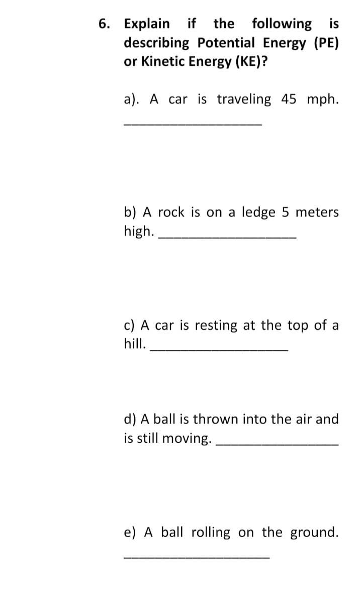 if the following is
describing Potential Energy (PE)
or Kinetic Energy (KE)?
6. Explain
a). A car is traveling 45 mph.
b) A rock is on a ledge 5 meters
high.
c) A car is resting at the top of a
hill.
d) A ball is thrown into the air and
is still moving.
e) A ball rolling on the ground.
