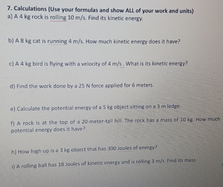 7. Calculations (Use your formulas and show ALL of your work and units)
a) A 4 kg rock is rolling 10 m/s. Find its kinetic energy.
b) A 8 kg cat is running 4 m/s. How much kinetic energy does it have?
c) A 4 kg bird is flying with a velocity of 4 m/s. What is its kinetic energy?
d) Find the work done by a 25 N force applied for 6 meters.
e) Calculate the potential energy of a 5 kg object sitting on a 3 m ledge.
f) A rock is at the top of a 20-meter-tall hill. The rock has a mass of 10 kg. How much
potential energy does it have?
h) How high up is a 3 kg object that has 300 Joules of energy?
i) A rolling ball has 18 Joules of kinetic energy and is rolling 3 m/s. Find its mass.