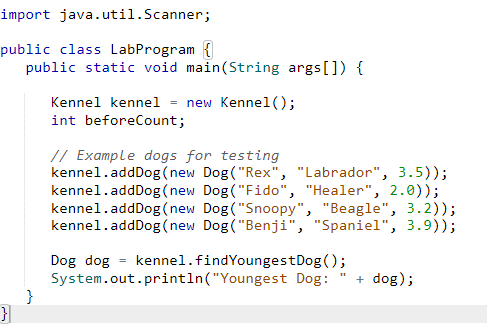 import java.util.Scanner;
public class LabProgram {
public static void main(String args[]) {
}
}
Kennel kennel = new Kennel();
int beforeCount;
// Example dogs for testing
kennel.addDog(new Dog("Rex", "Labrador", 3.5));
kennel.addDog(new Dog("Fido", "Healer", 2.0));
kennel.addDog(new Dog("Snoopy", "Beagle", 3.2));
kennel.addDog(new Dog("Benji", "Spaniel", 3.9));
Dog dog
=
kennel.findYoungest Dog();
System.out.println("Youngest
Dog: + dog);