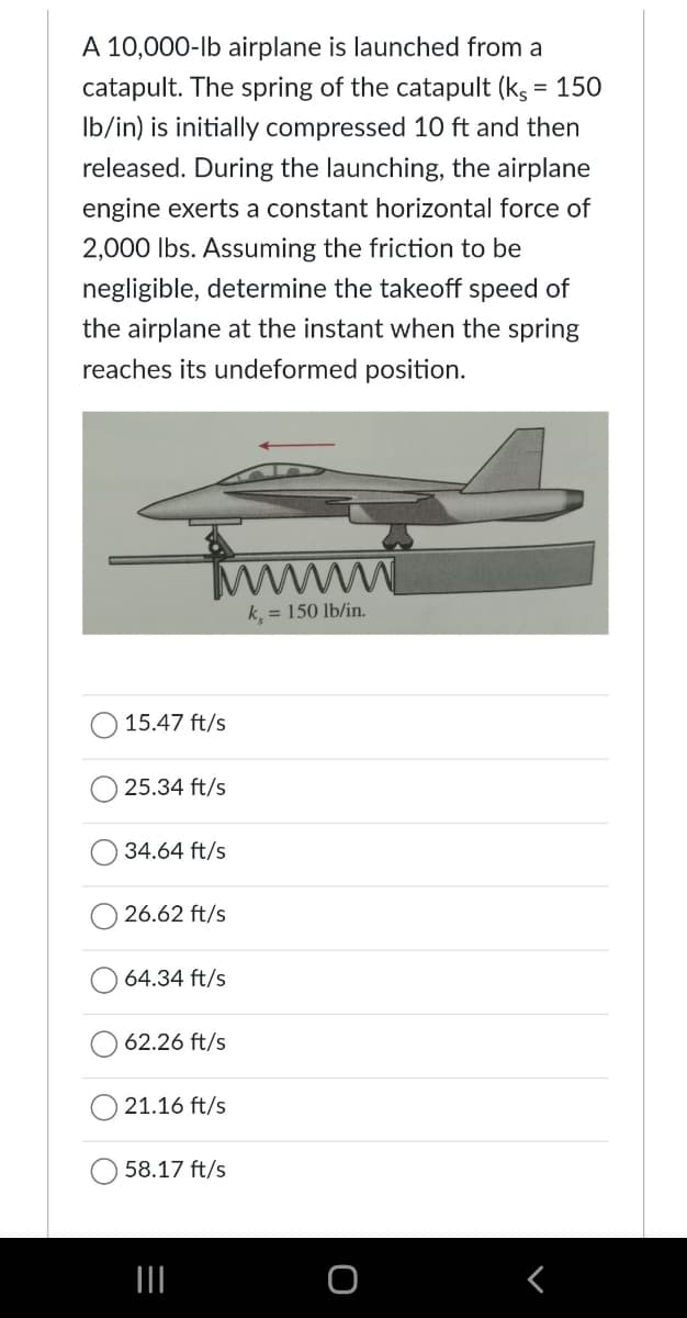 A 10,000-lb airplane is launched from a
catapult. The spring of the catapult (ks = 150
lb/in) is initially compressed 10 ft and then
released. During the launching, the airplane
engine exerts a constant horizontal force of
2,000 lbs. Assuming the friction to be
negligible, determine the takeoff speed of
the airplane at the instant when the spring
reaches its undeformed position.
wwwwww
k, = 150 lb/in.
15.47 ft/s
25.34 ft/s
34.64 ft/s
26.62 ft/s
64.34 ft/s
62.26 ft/s
21.16 ft/s
58.17 ft/s
|||
