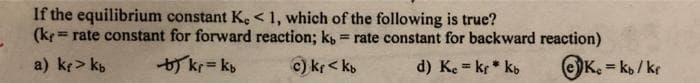 If the equilibrium constant K, < 1, which of the following is true?
(kr rate constant for forward reaction; k, = rate constant for backward reaction)
=
a) k> kb
b) kr = kb
c) Kf<kb
d) Ke = kr* kb
K. = kb/kr