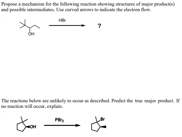 Propose a mechanism for the following reaction showing structures of major product(s)
and possible intermediates. Use curved arrows to indicate the electron flow.
HBr
OH
The reactions below are unlikely to occur as described. Predict the true major product. If
no reaction will occur, explain.
Jooh
OH
?
PBrg