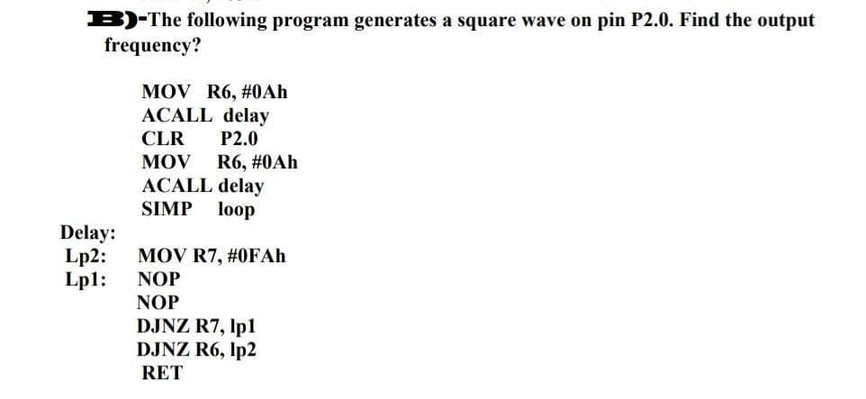 B)-The following program generates a square wave on pin P2.0. Find the output
frequency?
MOV R6, #0Ah
ACALL delay
CLR P2.0
MOV R6, #0Ah
ACALL delay
SIMP loop
Delay:
Lp2: MOV R7, #0FAh
Lp1:
NOP
NOP
DJNZ R7, lp1
DJNZ R6, 1p2
RET