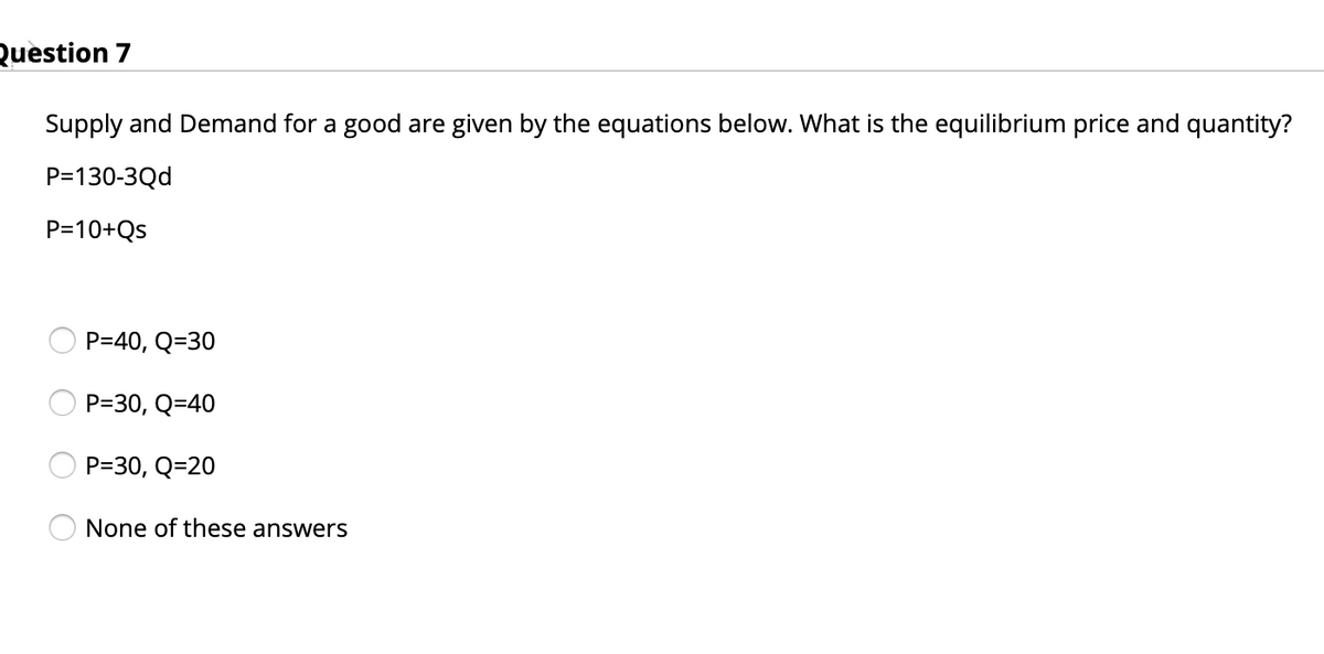 Question 7
Supply and Demand for a good are given by the equations below. What is the equilibrium price and quantity?
P=130-3Qd
P=10+Qs
P=40, Q=30
P=30, Q=40
P=30, Q=20
None of these answers
