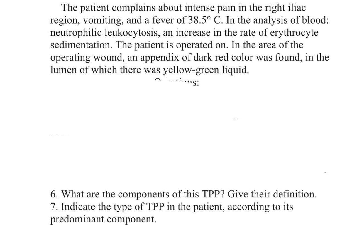 The patient complains about intense pain in the right iliac
region, vomiting, and a fever of 38.5° C. In the analysis of blood:
neutrophilic leukocytosis, an increase in the rate of erythrocyte
sedimentation. The patient is operated on. In the area of the
operating wound, an appendix of dark red color was found, in the
lumen of which there was yellow-green liquid.
ins:
6. What are the components of this TPP? Give their definition.
7. Indicate the type of TPP in the patient, according to its
predominant component.