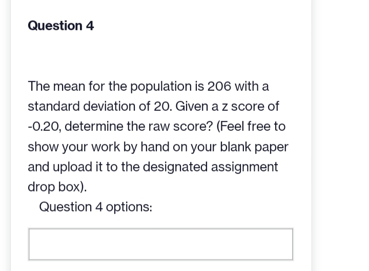 Question 4
The mean for the population is 206 with a
standard deviation of 20. Given a z score of
-0.20, determine the raw score? (Feel free to
show your work by hand on your blank paper
and upload it to the designated assignment
drop box).
Question 4 options: