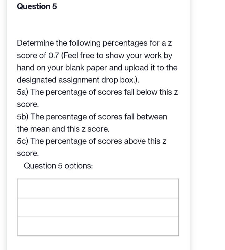 Question 5
Determine the following percentages for a z
score of 0.7 (Feel free to show your work by
hand on your blank paper and upload it to the
designated assignment drop box.).
5a) The percentage of scores fall below this z
score.
5b) The percentage of scores fall between
the mean and this z score.
5c) The percentage of scores above this z
score.
Question 5 options: