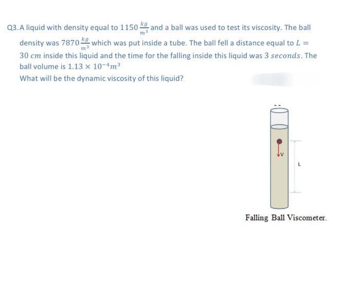 Q3. A liquid with density equal to 1150
and a ball was used to test its viscosity. The ball
density was 7870 which was put inside a tube. The ball fell a distance equal to L =
30 cm inside this liquid and the time for the falling inside this liquid was 3 seconds. The
ball volume is 1.13 x 10-4m³
What will be the dynamic viscosity of this liquid?
Falling Ball Viscometer.