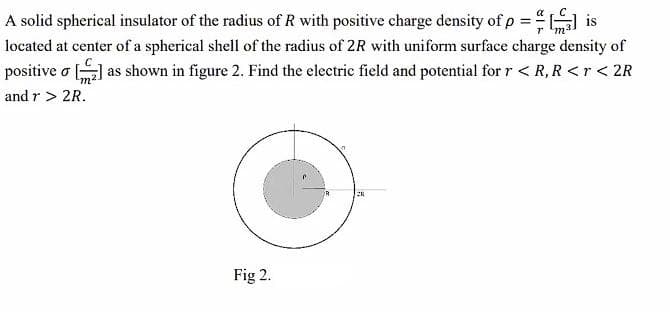 rm²
A solid spherical insulator of the radius of R with positive charge density of p ==[] is
located at center of a spherical shell of the radius of 2R with uniform surface charge density of
positive o [₂] as shown in figure 2. Find the electric field and potential for r < R, R<r < 2R
and r > 2R.
n
Fig 2.
28