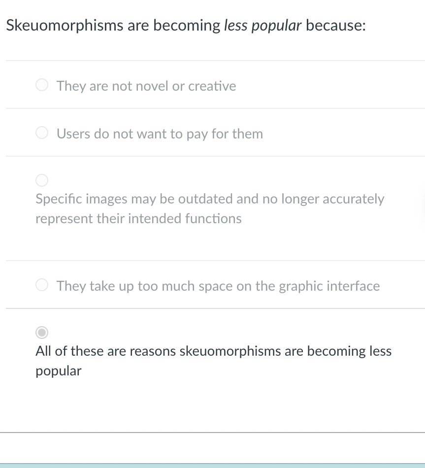 Skeuomorphisms are becoming less popular because:
They are not novel or creative
Users do not want to pay for them
Specific images may be outdated and no longer accurately
represent their intended functions
They take up too much space on the graphic interface
All of these are reasons skeuomorphisms are becoming less
popular