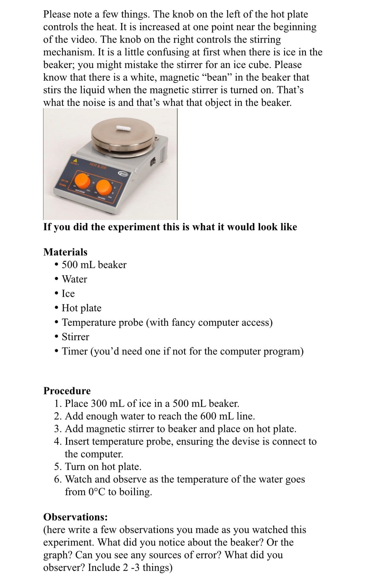 Please note a few things. The knob on the left of the hot plate
controls the heat. It is increased at one point near the beginning
of the video. The knob on the right controls the stirring
mechanism. It is a little confusing at first when there is ice in the
beaker; you might mistake the stirrer for an ice cube. Please
know that there is a white, magnetic "bean" in the beaker that
stirs the liquid when the magnetic stirrer is turned on. That's
what the noise is and that's what that object in the beaker.
HEAT & STIR
OFF/ON
POWER
ON
100
HAT POWR
If you did the experiment this is what it would look like
Materials
• 500 mL beaker
• Water
• Ice
• Hot plate
• Temperature probe (with fancy computer access)
• Stirrer
• Timer (you'd need one if not for the computer program)
Procedure
1. Place 300 mL of ice in a 500 mL beaker.
2. Add enough water to reach the 600 mL line.
3. Add magnetic stirrer to beaker and place on hot plate.
4. Insert temperature probe, ensuring the devise is connect to
the computer.
5. Turn on hot plate.
6. Watch and observe as the temperature of the water goes
from 0°C to boiling.
(here write a few observations you made as you watched this
experiment. What did you notice about the beaker? Or the
graph? Can you see any sources of error? What did you
observer? Include 2 -3 things)
Observations:
