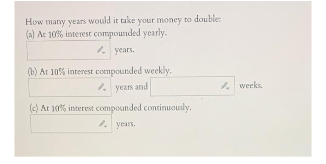 How many years would it take your money to double:
(a) At 10% interest compounded yearly.
years.
(b) At 10% interest compounded weekly.
years and
(c) At 10% interest compounded continuously.
years.
weeks.