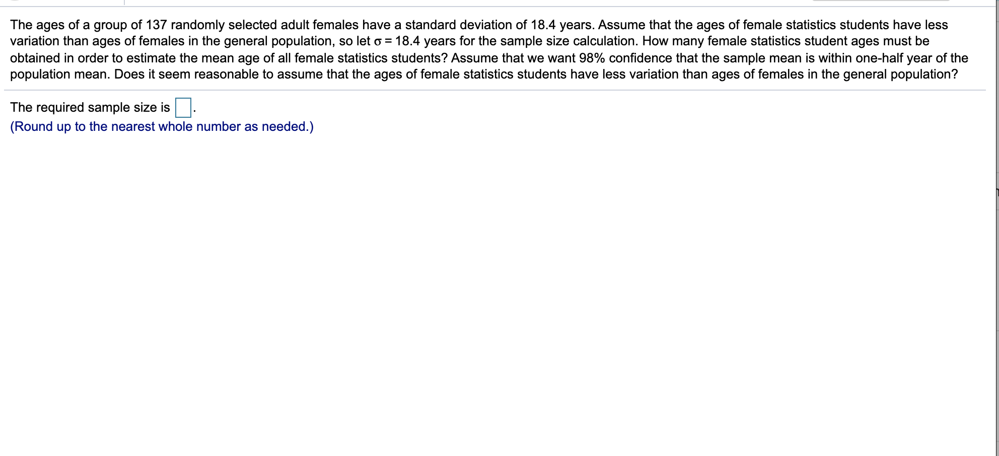 ages of a
variation than ages of females in the general population, so let o = 18.4 years for the sample size calculation. How many female statistics student ages must be
obtained in order to estimate the mean age of all female statistics students? Assume that we want 98% confidence that the sample mean is within one-half year of the
population mean. Does it seem reasonable to assume that the ages of female statistics students have less variation than ages of females in the general population?
The
group
of 137 randomly selected adult females have a standard deviation of 18.4 years. Assume that the ages of female statistics students have less
The required sample size is.
(Round up to the nearest whole number as needed.)
