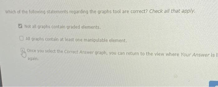 Which of the following statements regarding the graphs tool are correct? Check all that apply.
V Not all graphs contain graded elements.
O All graphs contain at least one manipulable element.
Once you select the Correct Answer graph, you can return to the view where Your Answer is I
again.
