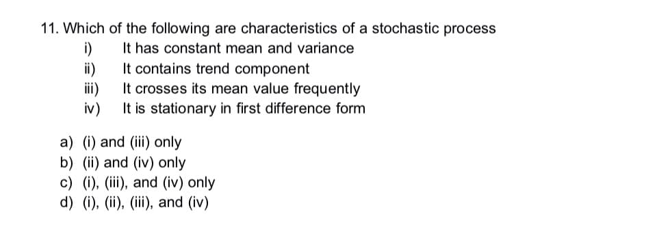 11. Which of the following are characteristics of a stochastic process
i)
It has constant mean and variance
ii)
iii)
iv)
It contains trend component
It crosses its mean value frequently
It is stationary in first difference form
a) (i) and (iii) only
b) (ii) and (iv) only
c) (i), (iii), and (iv) only
d) (i), (ii), (iii), and (iv)