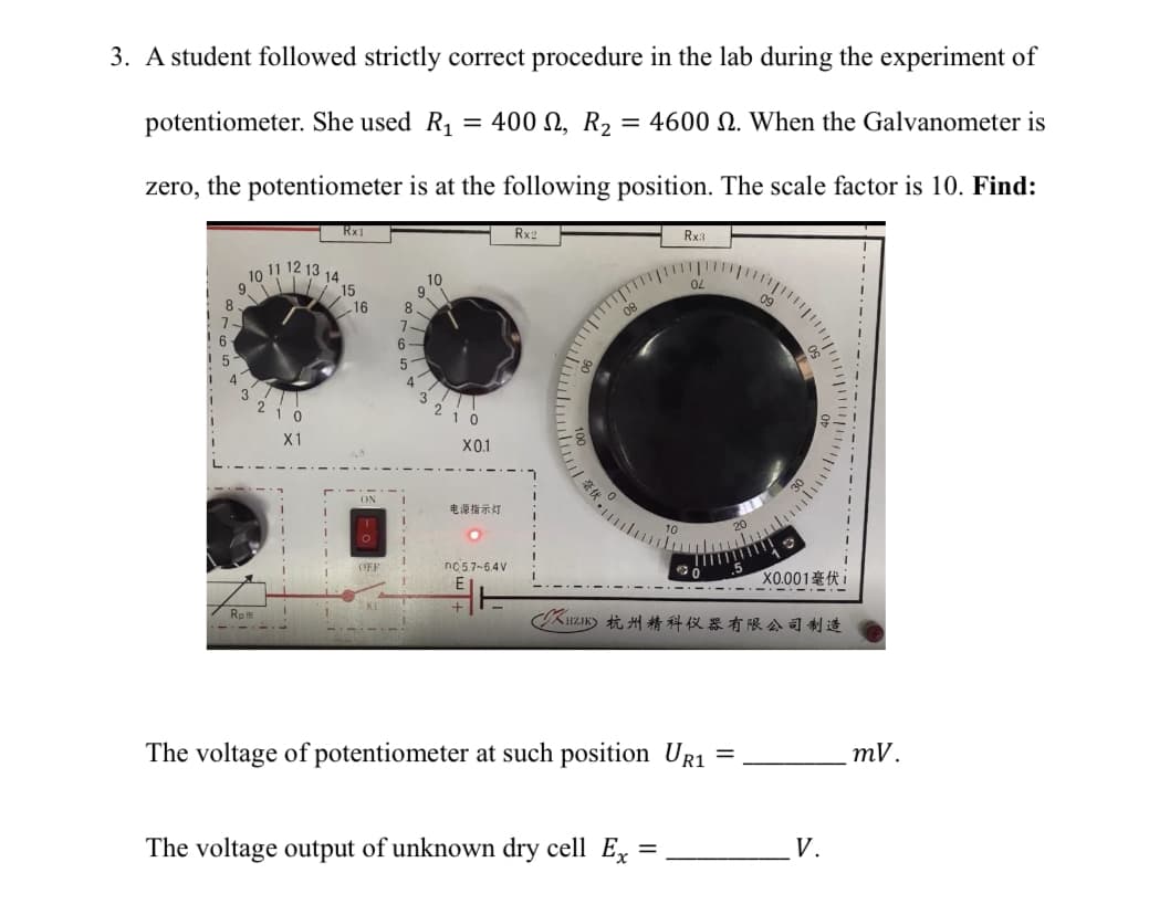 3. A student followed strictly correct procedure in the lab during the experiment of
potentiometer. She used R₁ = 400, R₂ = 4600 2. When the Galvanometer is
zero, the potentiometer is at the following position. The scale factor is 10. Find:
11 1 12 13
LOUREIS
10
14
Rat
Rx1
X1
15
16
ON
O
OFF
8
7
6-
5
10
0
X0.1
电源指示灯
nc 5.7-6.4V
Rx2
08
Rx3
02
The voltage output of unknown dry cell Ex
=
CXHLIKE 杭州精科仪器有限公司制造
The voltage of potentiometer at such position UR1
X0.001i
=
V.
mV.