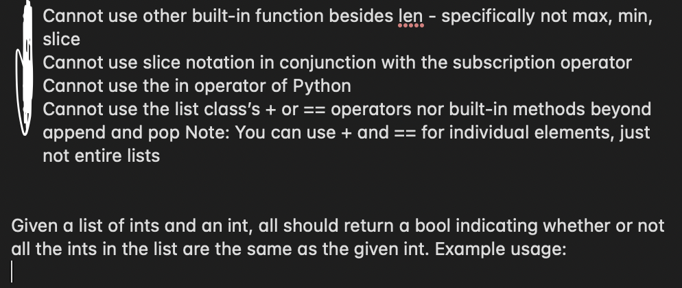 Cannot use other built-in function besides len - specifically not max, min,
slice
Cannot use slice notation in conjunction with the subscription operator
Cannot use the in operator of Python
Cannot use the list class's + or == operators nor built-in methods beyond
append and pop Note: You can use + and == for individual elements, just
not entire lists
Given a list of ints and an int, all should return a bool indicating whether or not
all the ints in the list are the same as the given int. Example usage:
