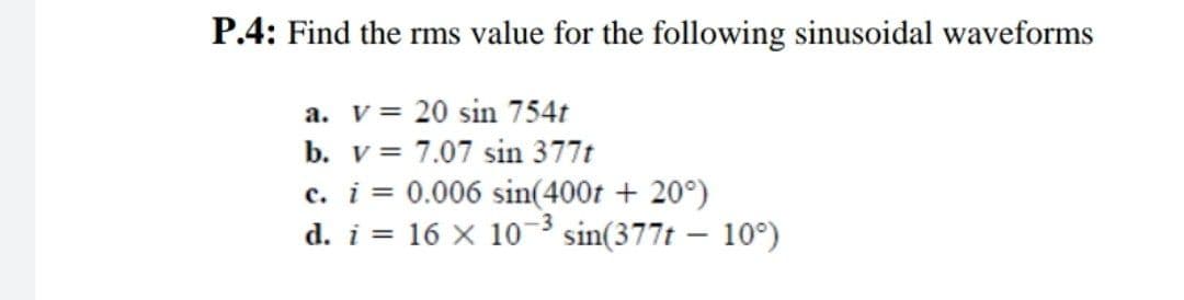 P.4: Find the rms value for the following sinusoidal waveforms
a. v = 20 sin 754t
b. v =
7.07 sin 377t
c. i = 0.006 sin(400t + 20°)
d. i 16 x 10-3 sin(377t - 10°)
