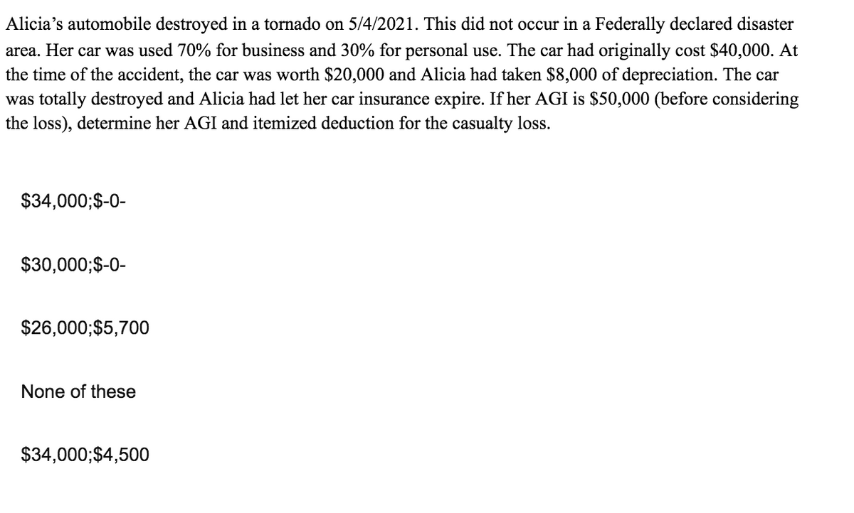 Alicia's automobile destroyed in a tornado on 5/4/2021. This did not occur in a Federally declared disaster
area. Her car was used 70% for business and 30% for personal use. The car had originally cost $40,000. At
the time of the accident, the car was worth $20,000 and Alicia had taken $8,000 of depreciation. The car
was totally destroyed and Alicia had let her car insurance expire. If her AGI is $50,000 (before considering
the loss), determine her AGI and itemized deduction for the casualty loss.
$34,000;$-0-
$30,000;$-0-
$26,000;$5,700
None of these
$34,000;$4,500
