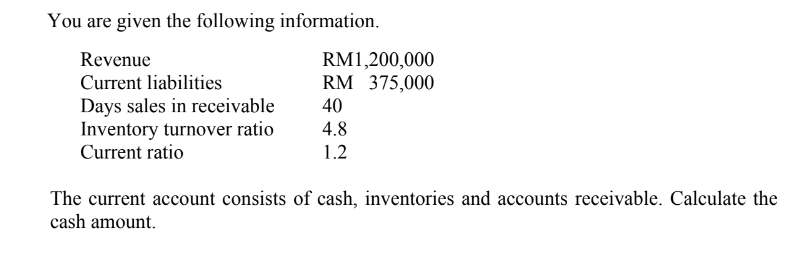 You are given the following information.
Revenue
Current liabilities
Days sales in receivable
Inventory turnover ratio
Current ratio
RM1,200,000
RM 375,000
40
4.8
1.2
The current account consists of cash, inventories and accounts receivable. Calculate the
cash amount.