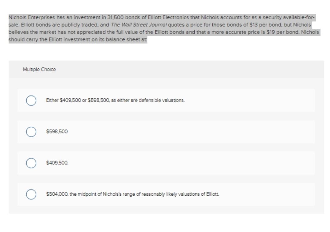 Nichols Enterprises has an investment in 31,500 bonds of Elliott Electronics that Nichols accounts for as a security available-for-
sale. Elliott bonds are publicly traded, and The Wall Street Journal quotes a price for those bonds of $13 per bond, but Nichols
believes the market has not appreciated the full value of the Elliott bonds and that a more accurate price is $19 per bond. Nichols
should carry the Elliott investment on its balance sheet at
Multiple Cholce
Either $409,500 or $598,500, as elther are defensible valuations.
$598,500.
$409,500.
$504,000, the midpolnt of Nichols's range of reasonably likely valuations of Elliott.
