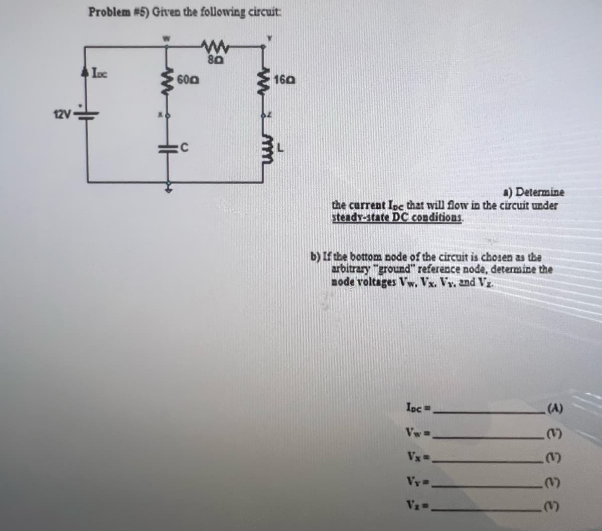 12V
Problem #5) Given the following circuit
www
80
Loc
www.
HH
60
:C
www.m
160
a) Determine
the current Ipc that will flow in the circuit under
steady-state DC conditions.
b) If the bottom node of the circuit is chosen as the
arbitrary "ground" reference node, determine the
node voltages Vw. Vx. Vy. and Vz.
Ipc =
Vx=
Vy=
V₁=
3333