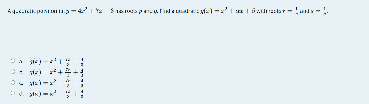 A quadratic polynomial y = 4x² + 7x – 3 has roots p and q. Find a quadratic g(x)
= x + ax + B with roots r =
! and s =
O a. g(x) = x²
O b. g(x) = x²
3
7x
O c. g(x) = x²
3
O d. g(x) = x²
3
3
| + | +
