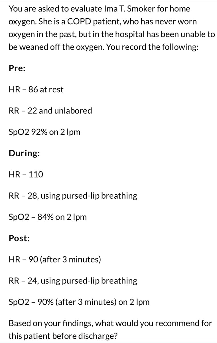 You are asked to evaluate Ima T. Smoker for home
oxygen. She is a COPD patient, who has never worn
oxygen in the past, but in the hospital has been unable to
be weaned off the oxygen. You record the following:
Pre:
HR - 86 at rest
RR - 22 and unlabored
SpO2 92% on 2 lpm
During:
HR - 110
RR - 28, using pursed-lip breathing
SpO2 - 84% on 2 lpm
Post:
HR - 90 (after 3 minutes)
RR - 24, using pursed-lip breathing
SpO2 - 90% (after 3 minutes) on 2 lpm
Based on your findings, what would you recommend for
this patient before discharge?