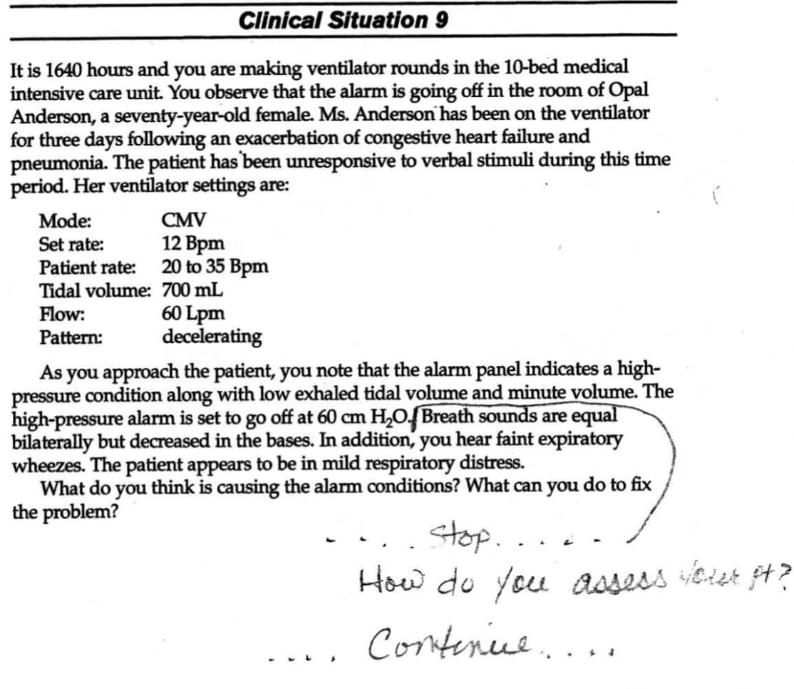 Clinical Situation 9
It is 1640 hours and you are making ventilator rounds in the 10-bed medical
intensive care unit. You observe that the alarm is going off in the room of Opal
Anderson, a seventy-year-old female. Ms. Anderson has been on the ventilator
for three days following an exacerbation of congestive heart failure and
pneumonia. The patient has been unresponsive to verbal stimuli during this time
period. Her ventilator settings are:
Mode:
Set rate:
Patient rate:
Tidal volume:
Flow:
Pattern:
CMV
12 Bpm
20 to 35 Bpm
700 mL
60 Lpm
decelerating
As you approach the patient, you note that the alarm panel indicates a high-
pressure condition along with low exhaled tidal volume and minute volume. The
high-pressure alarm is set to go off at 60 cm H₂O. Breath sounds are equal
bilaterally but decreased in the bases. In addition, you hear faint expiratory
wheezes. The patient appears to be in mild respiratory distress.
What do you think is causing the alarm conditions? What can you do to fix
the problem?
stop.
How do you assess your pt?
Contenice...