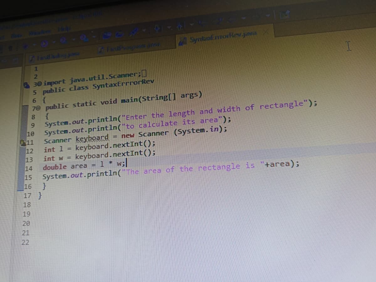 Wwwb Heha
SymaaEmorRev.
i Fierd Piroo mow
1
2.
30 import java.util.Scanner;
5 public class SyntaxErrrorRev
6 {
7e public static void main(String[] args)
System.out.println("Enter the length and width of rectangle");
10
80
System.out.println("to callculate its area");
11
Scanner keyboard = new Scanner (System.in);
12
int 1 = keyboard.nextInt():
13
14
int w =
keyboard.nextInt();
double area = 1 * w;
System.out.println("The area of the nectangle is "+area);
16
17 }
15
18
19
20
21
22
