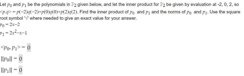 Let po and p₁ be the polynomials in P2 given below, and let the inner product for P2 be given by evaluation at -2, 0, 2, so
<p,q>=p(−2)q(−2)+p(0)q(0)+p(2)q(2). Find the inner product of po and p₁ and the norms of po and p₁. Use the square
root symbol '' where needed to give an exact value for your answer.
Po=2x-2
P₁ = 2x²-x-1
Po, P1>= 0
||Poll = 0
||p₁|| = 0