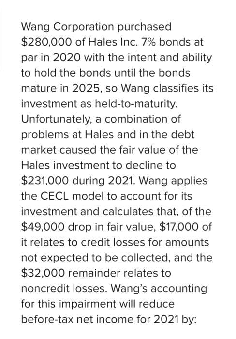 Wang Corporation purchased
$280,000 of Hales Inc. 7% bonds at
par in 2020 with the intent and ability
to hold the bonds until the bonds
mature in 2025, so Wang classifies its
investment as held-to-maturity.
Unfortunately, a combination of
problems at Hales and in the debt
market caused the fair value of the
Hales investment to decline to
$231,000 during 2021. Wang applies
the CECL model to account for its
investment and calculates that, of the
$49,000 drop in fair value, $17,000 of
it relates to credit losses for amounts
not expected to be collected, and the
$32,000 remainder relates to
noncredit losses. Wang's accounting
for this impairment will reduce
before-tax net income for 2021 by: