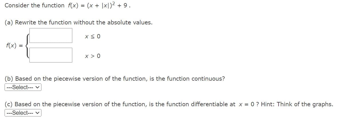 Consider the function f(x) = (x + x)² +9.
(a) Rewrite the function without the absolute values.
f(x) =
X ≤ 0
x > 0
(b) Based on the piecewise version of the function, is the function continuous?
---Select--- ✓
(c) Based on the piecewise version of the function, is the function differentiable at x = 0 ? Hint: Think of the graphs.
---Select--- ✓