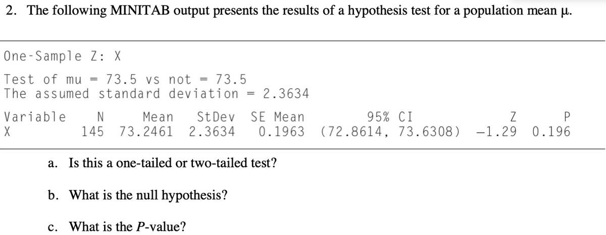 2. The following MINITAB output presents the results of a hypothesis test for a population mean µu.
One-Sample Z: X
Test of mu =
The assumed standard deviation
73.5 vs not = 73.5
2.3634
=
Variable
N
Mean
73.2461
StDev
2.3634
SE Mean
95% CI
Z
0.196
145
0.1963
(72.8614, 73.6308)
-1.29
a. Is this a one-tailed or two-tailed test?
b. What is the null hypothesis?
с.
What is the P-value?
