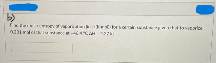 b)
Find the molar entropy of vaporization (in J/(K-mol)) for a certain substance given that to vaporize
0.231 mol of that substance at -46.4 °C AH = 4.27 kJ.