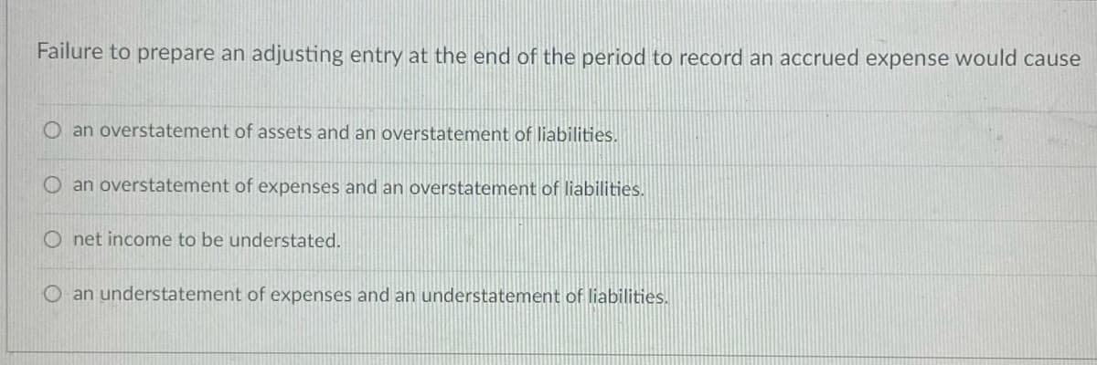 Failure to prepare an adjusting entry at the end of the period to record an accrued expense would cause
an overstatement of assets and an overstatement of liabilities.
O an overstatement of expenses and an overstatement of liabilities.
O net income to be understated.
an understatement of expenses and an understatement of liabilities.
